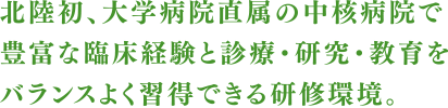 北陸初、大学病院直属の中核病院で豊富な臨床経験と診療・研究・教育をバランスよく習得できる研修環境。